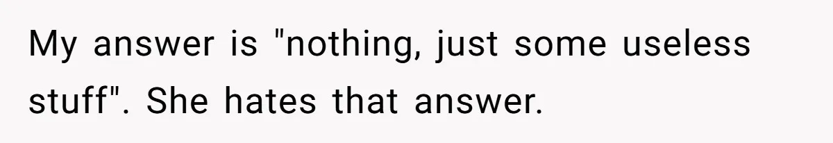My answer is "nothing, just some useless stuff". She hates that answer.