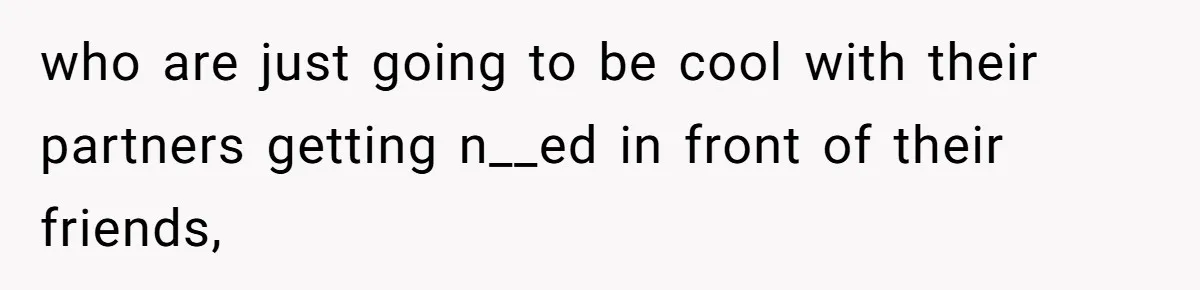 who are just going to be cool with their partners getting n__ed in front of their friends,
