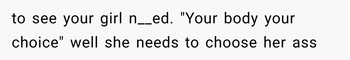 to see your girl n__ed. "Your body your choice" well she needs to choose her ass