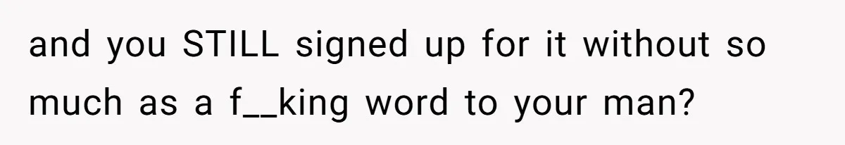 and you STILL signed up for it without so much as a f__king word to your man?