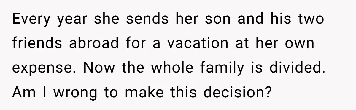 Every year she sends her son and his two friends abroad for a vacation at her own expense. Now the whole family is divided. Am I wrong to make this...