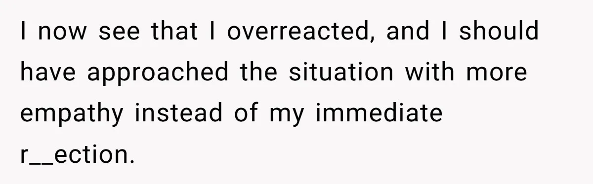 I now see that I overreacted, and I should have approached the situation with more empathy instead of my immediate r__ection.