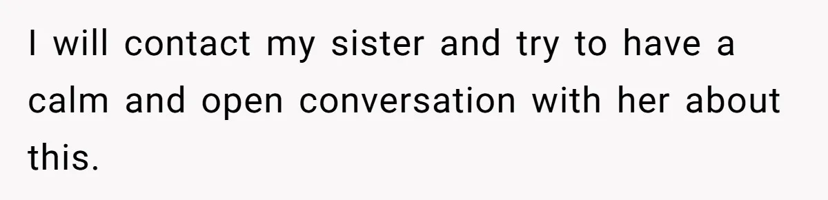 I will contact my sister and try to have a calm and open conversation with her about this.