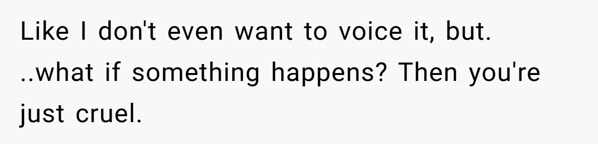 Like I don't even want to voice it, but. ..what if something happens? Then you're just cruel.