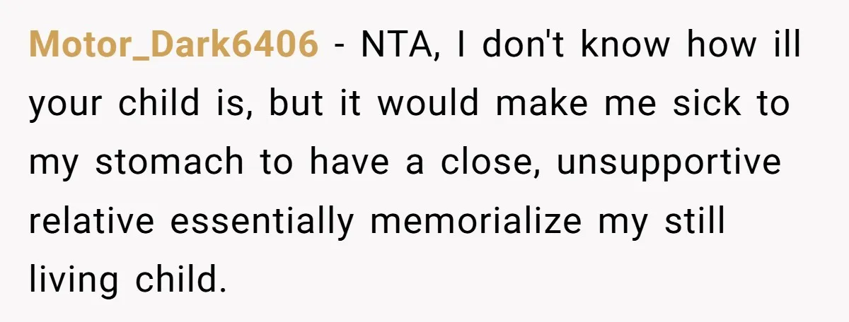 Motor_Dark6406 − NTA, I don't know how ill your child is, but it would make me sick to my stomach to have a close, unsupportive relative essentially memorialize my still...