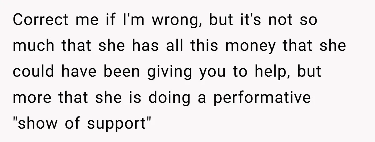Correct me if I'm wrong, but it's not so much that she has all this money that she could have been giving you to help, but more that she is...