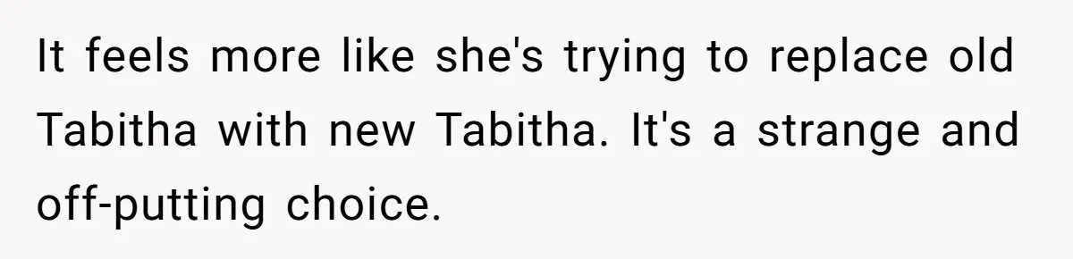 It feels more like she's trying to replace old Tabitha with new Tabitha. It's a strange and off-putting choice.