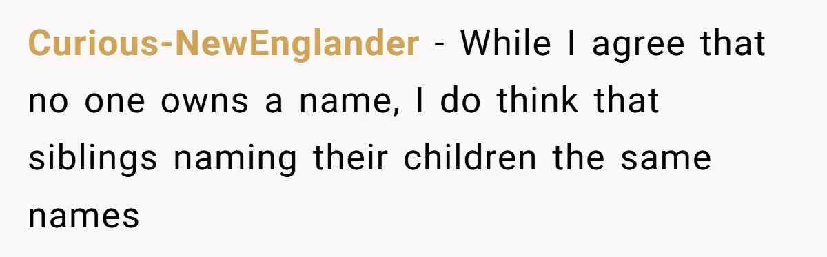 Curious-NewEnglander − While I agree that no one owns a name, I do think that siblings naming their children the same names