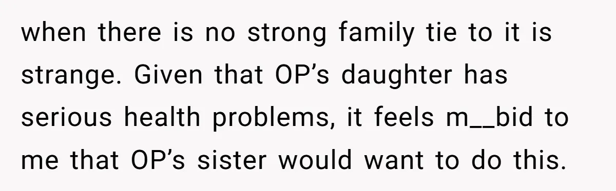 when there is no strong family tie to it is strange. Given that OP’s daughter has serious health problems, it feels m__bid to me that OP’s sister would want to...
