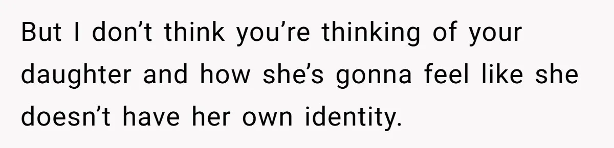 But I don’t think you’re thinking of your daughter and how she’s gonna feel like she doesn’t have her own identity.