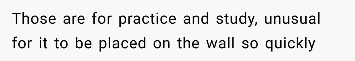 Those are for practice and study, unusual for it to be placed on the wall so quickly