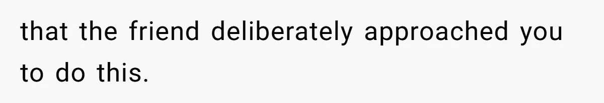 that the friend deliberately approached you to do this.