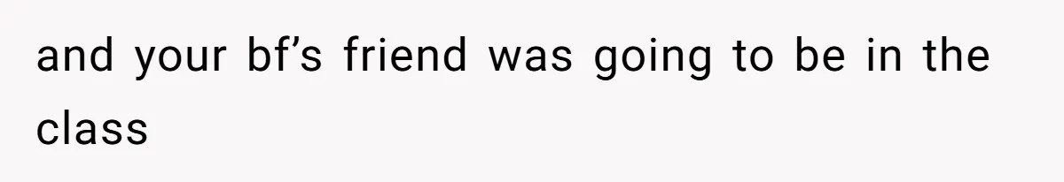 and your bf’s friend was going to be in the class