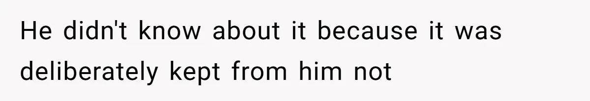 He didn't know about it because it was deliberately kept from him not