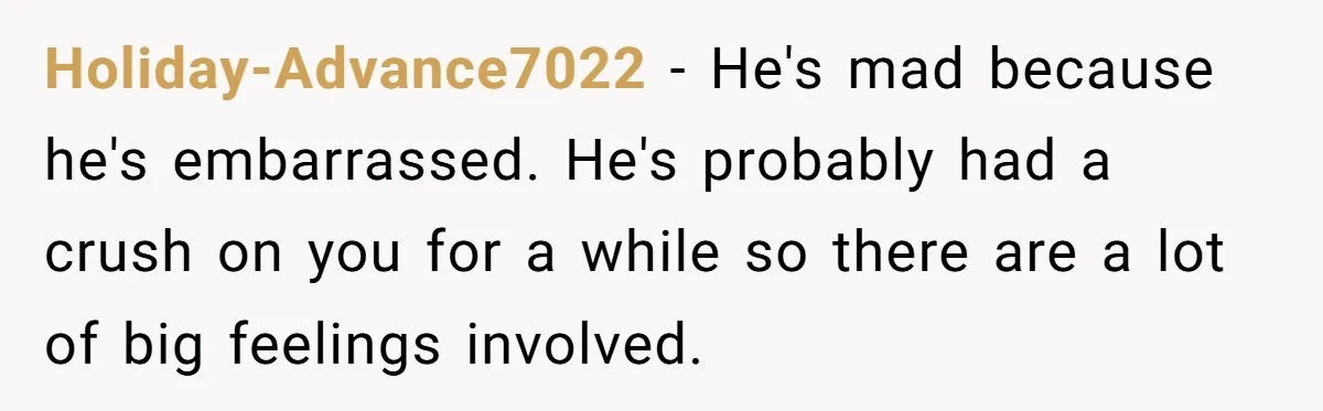 Holiday-Advance7022 − He's mad because he's embarrassed. He's probably had a crush on you for a while so there are a lot of big feelings involved.
