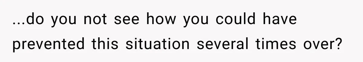 ...do you not see how you could have prevented this situation several times over?