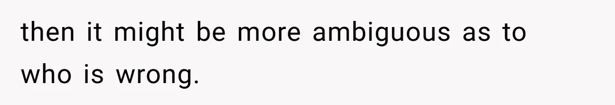 then it might be more ambiguous as to who is wrong.