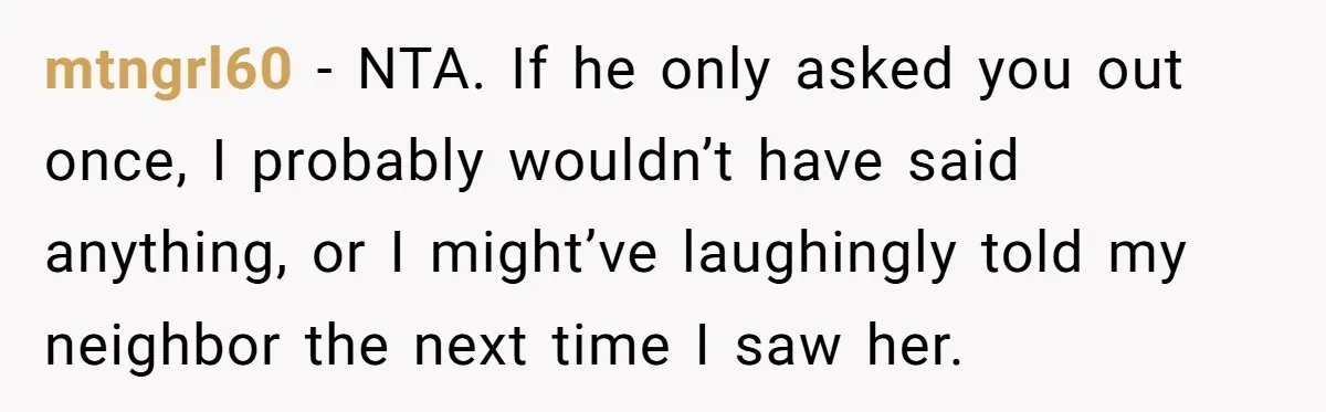 mtngrl60 − NTA. If he only asked you out once, I probably wouldn’t have said anything, or I might’ve laughingly told my neighbor the next time I saw her.