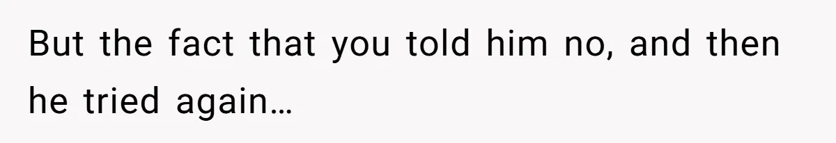 But the fact that you told him no, and then he tried again…