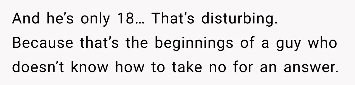 And he’s only 18… That’s disturbing. Because that’s the beginnings of a guy who doesn’t know how to take no for an answer.