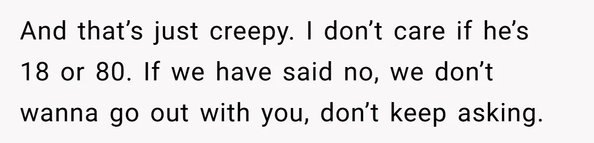 And that’s just creepy. I don’t care if he’s 18 or 80. If we have said no, we don’t wanna go out with you, don’t keep asking.