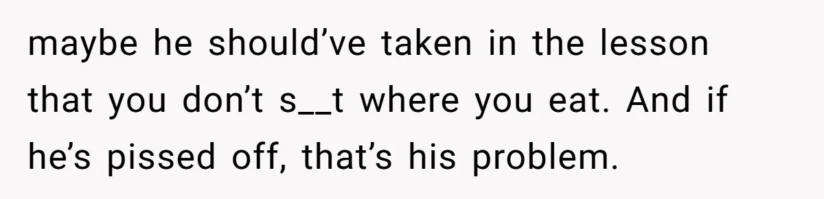 maybe he should’ve taken in the lesson that you don’t s__t where you eat. And if he’s pissed off, that’s his problem.