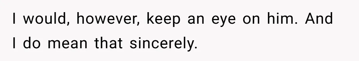I would, however, keep an eye on him. And I do mean that sincerely.