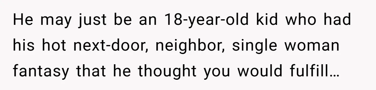He may just be an 18-year-old kid who had his hot next-door, neighbor, single woman fantasy that he thought you would fulfill…