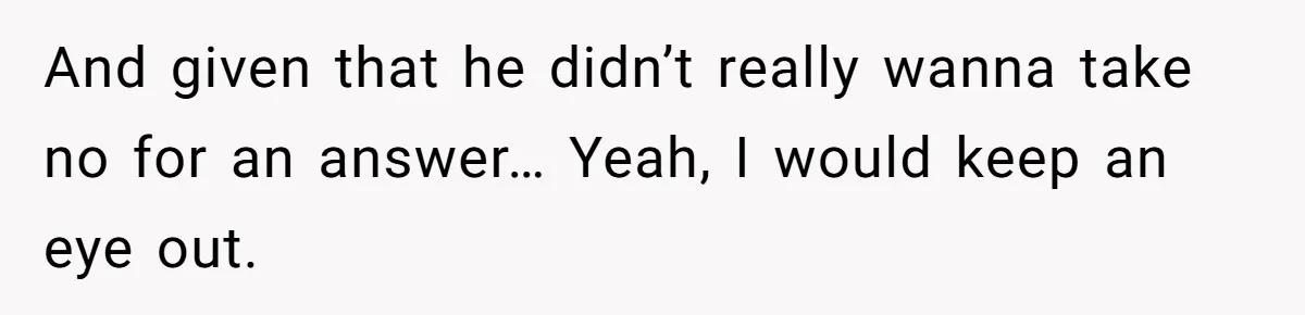 And given that he didn’t really wanna take no for an answer… Yeah, I would keep an eye out.