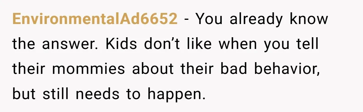 EnvironmentalAd6652 − You already know the answer. Kids don’t like when you tell their mommies about their bad behavior, but still needs to happen.