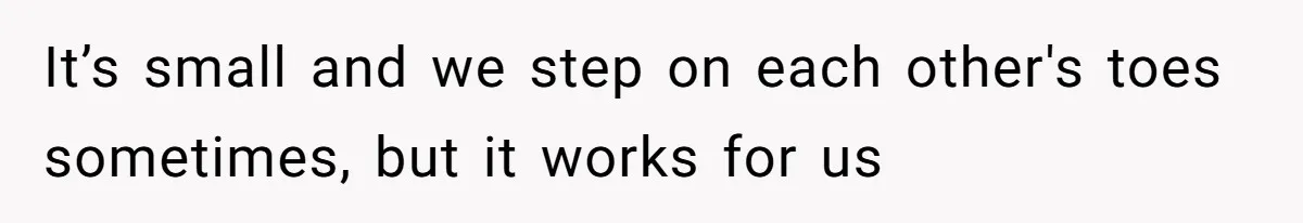 It’s small and we step on each other's toes sometimes, but it works for us