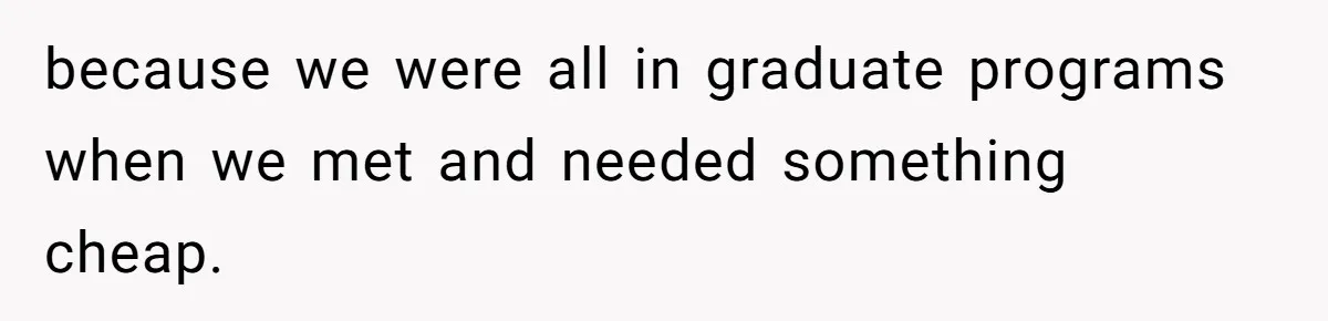 because we were all in graduate programs when we met and needed something cheap.
