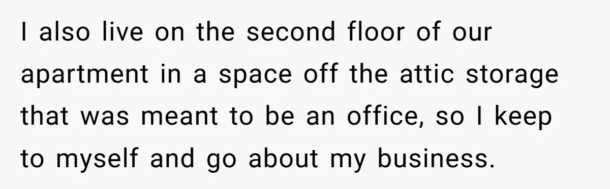 I also live on the second floor of our apartment in a space off the attic storage that was meant to be an office, so I keep to myself and...