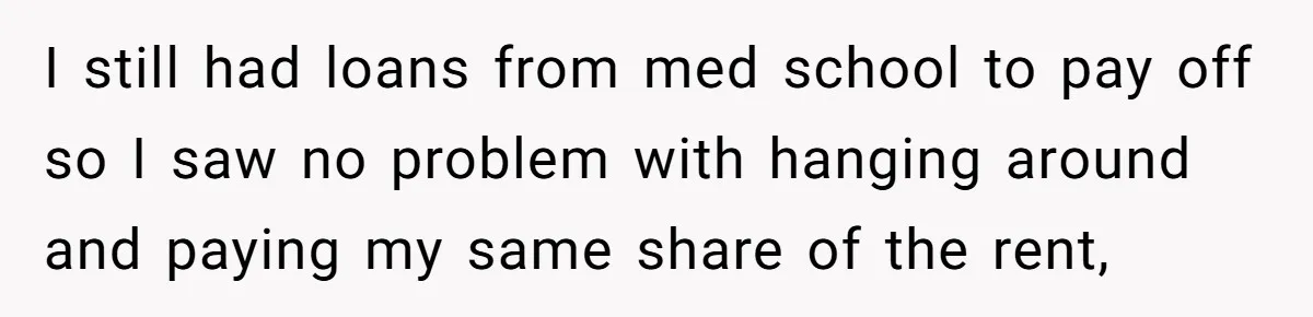 I still had loans from med school to pay off so I saw no problem with hanging around and paying my same share of the rent,
