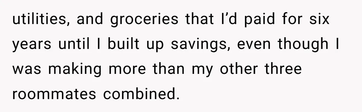 utilities, and groceries that I’d paid for six years until I built up savings, even though I was making more than my other three roommates combined.