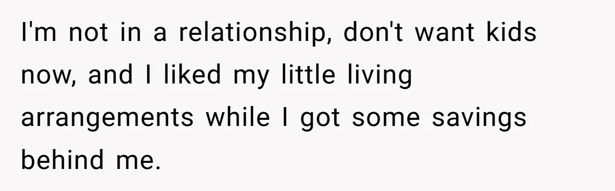 I'm not in a relationship, don't want kids now, and I liked my little living arrangements while I got some savings behind me.