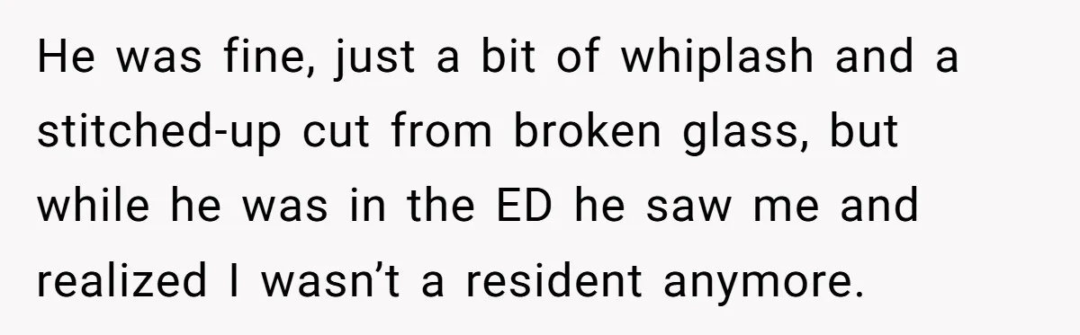 He was fine, just a bit of whiplash and a stitched-up cut from broken glass, but while he was in the ED he saw me and realized I wasn’t a...