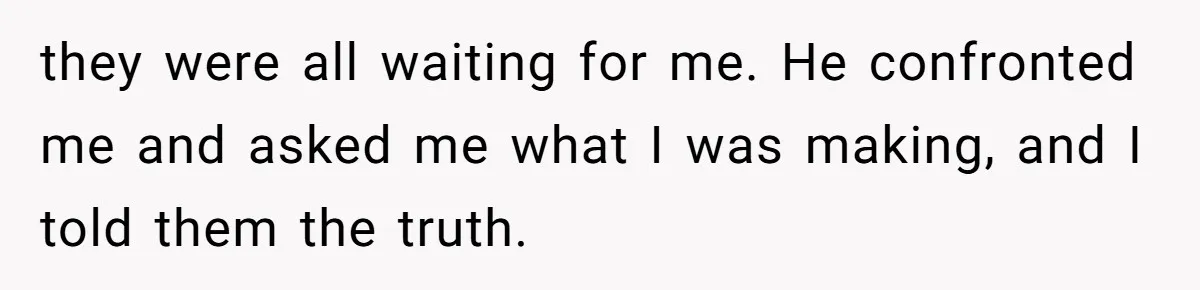 they were all waiting for me. He confronted me and asked me what I was making, and I told them the truth.