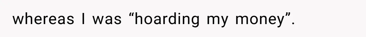 whereas I was “hoarding my money”.