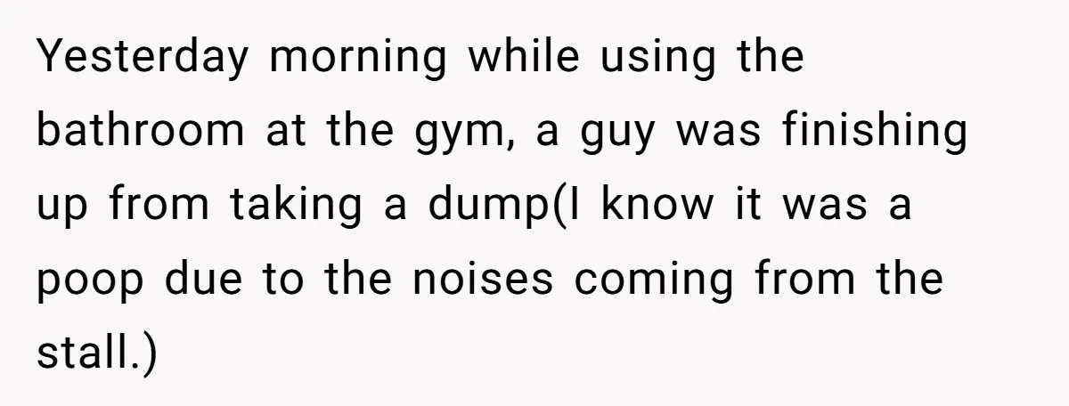 Yesterday morning while using the bathroom at the gym, a guy was finishing up from taking a dump(I know it was a poop due to the noises coming from the...