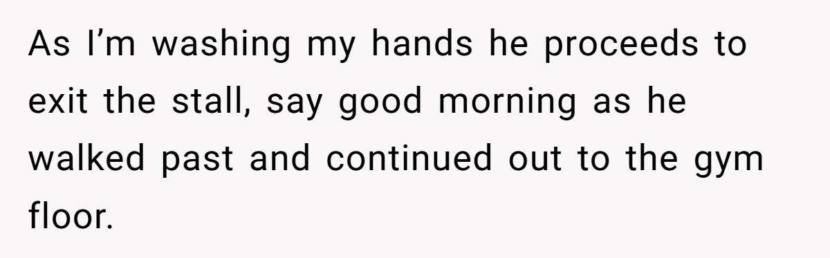 As I’m washing my hands he proceeds to exit the stall, say good morning as he walked past and continued out to the gym floor.