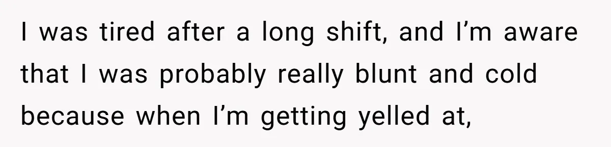 I was tired after a long shift, and I’m aware that I was probably really blunt and cold because when I’m getting yelled at,