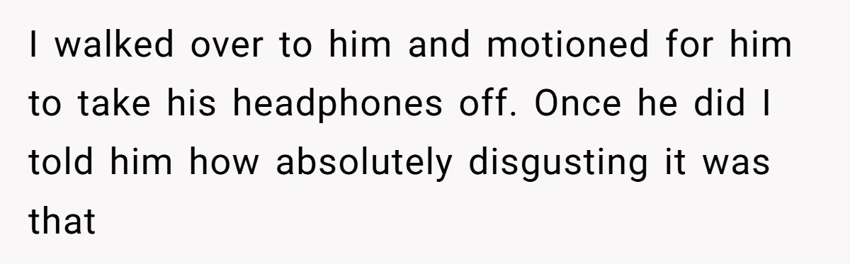 I walked over to him and motioned for him to take his headphones off. Once he did I told him how absolutely disgusting it was that