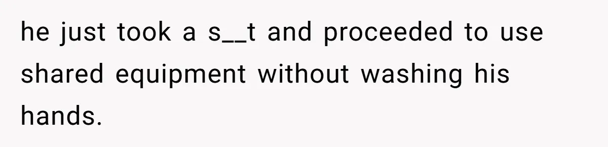 he just took a s__t and proceeded to use shared equipment without washing his hands.
