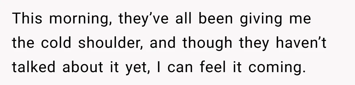 This morning, they’ve all been giving me the cold shoulder, and though they haven’t talked about it yet, I can feel it coming.