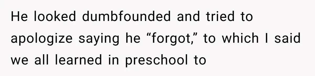 He looked dumbfounded and tried to apologize saying he “forgot,” to which I said we all learned in preschool to