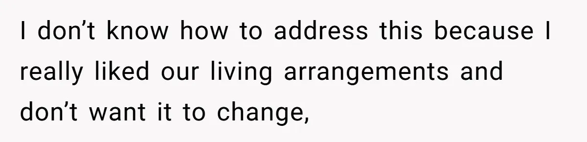 I don’t know how to address this because I really liked our living arrangements and don’t want it to change,