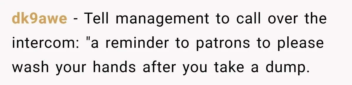 dk9awe − Tell management to call over the intercom: "a reminder to patrons to please wash your hands after you take a dump.