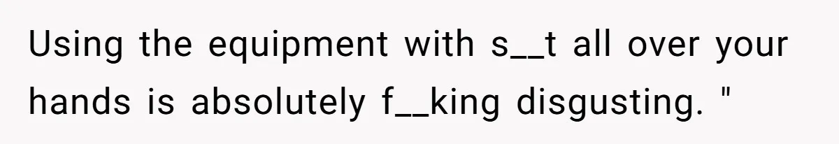 Using the equipment with s__t all over your hands is absolutely f__king disgusting. "