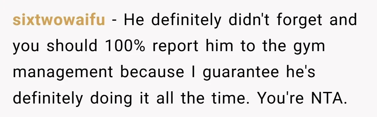 sixtwowaifu − He definitely didn't forget and you should 100% report him to the gym management because I guarantee he's definitely doing it all the time. You're NTA.